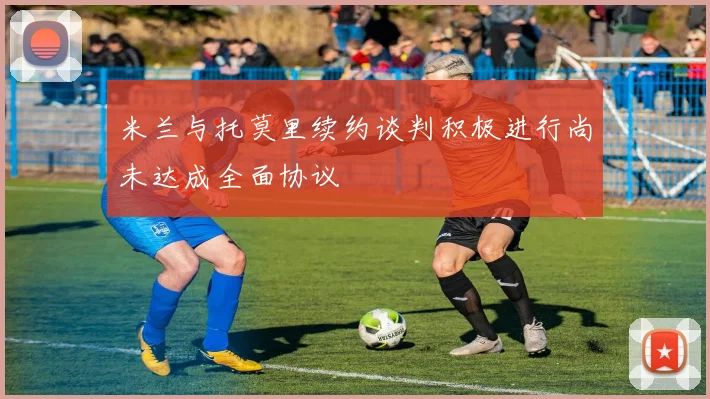 米兰与托莫里续约谈判积极进行尚未达成全面协议