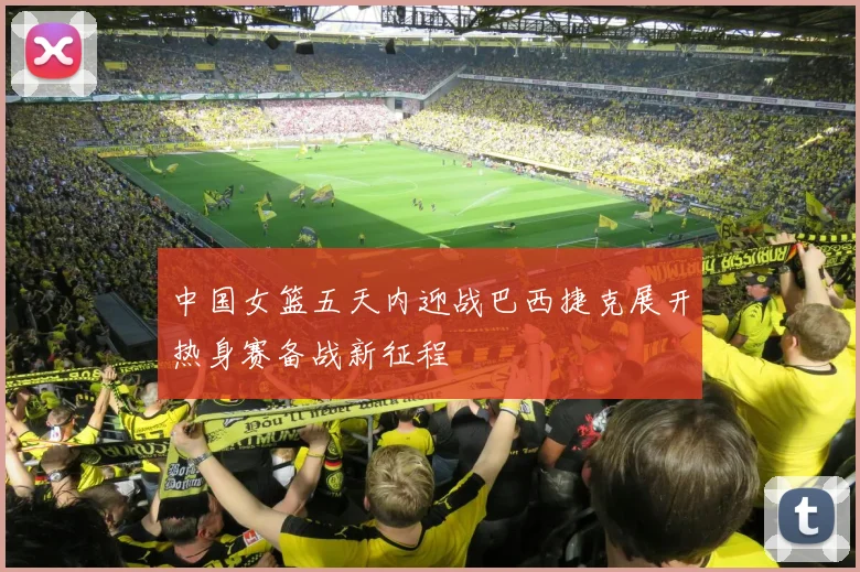 中国女篮五天内迎战巴西捷克展开热身赛备战新征程