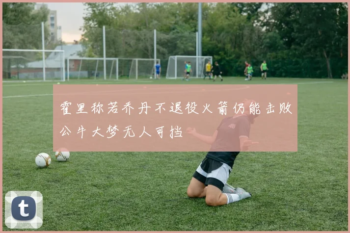 霍里称若乔丹不退役火箭仍能击败公牛大梦无人可挡