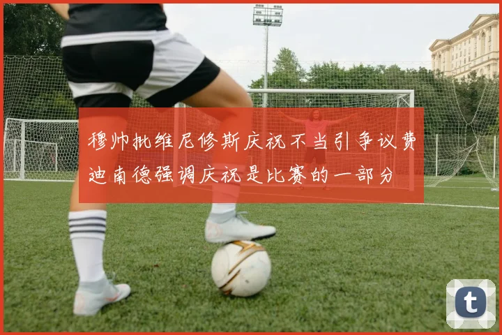 穆帅批维尼修斯庆祝不当引争议费迪南德强调庆祝是比赛的一部分