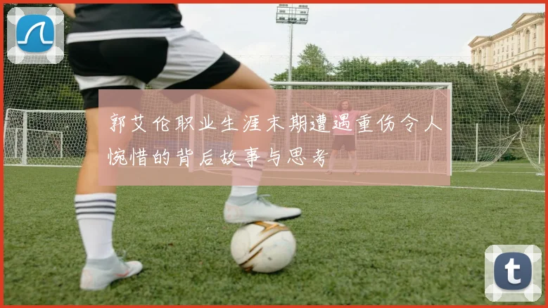 郭艾伦职业生涯末期遭遇重伤令人惋惜的背后故事与思考