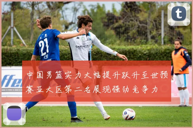 中国男篮实力大幅提升跃升至世预赛亚大区第二名展现强劲竞争力
