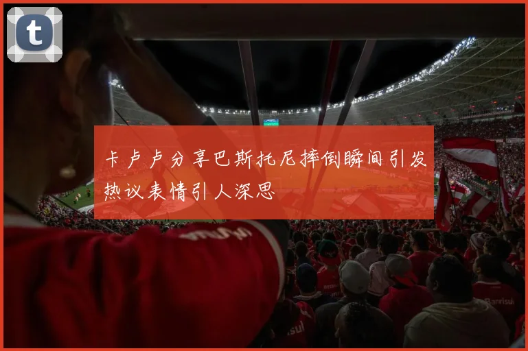 卡卢卢分享巴斯托尼摔倒瞬间引发热议表情引人深思