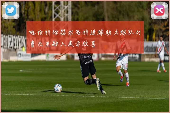 略伦特称瑟尔洛特进球助力球队对鲁杰里融入表示欣喜