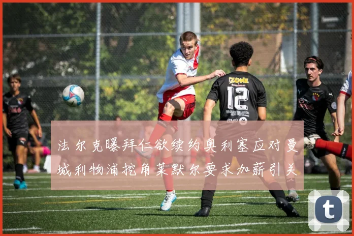 法尔克曝拜仁欲续约奥利塞应对曼城利物浦挖角莱默尔要求加薪引关注