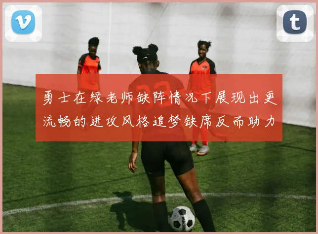 勇士在绿老师缺阵情况下展现出更流畅的进攻风格追梦缺席反而助力球队表现提升